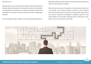 63
Rethink Business: Novas Lógicas Surgindo
relacionamentos.
Neste panorama, há um aumento proporcional em relação ao rastreamento
de dados afetando diretamente a privacidade do usuário, como também,
uma intensificação de investimento na segurança de dados e devido à alta
intensidade da construção de bases massivas provocando a espionagem
industrial.
Como consequência, dados analíticos micros segmentados desenhados na
elaboração midiática de cada ritual da jornada comportamental repleta dos
diversos cenários diários do cotidiano.
Neste momento, já estamos em expansão com relacionamento direto com
o consumidor como empresas focadas à geração de novos negócios,
através do desenvolvimento e apoio de smart data analytics adicionada às
suas métricas tradicionais de inteligência competitiva, gerando o novo
perfil completo do consumidor mapeando todas as informações conver-
gentes em um cubo sistemático do seu DNA.
rethinkbusiness.com.br | crowdenvisioning.com
 