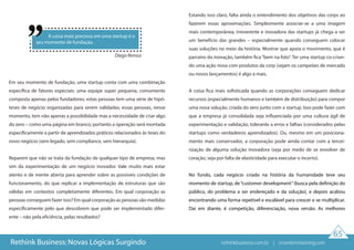 65
Rethink Business: Novas Lógicas Surgindo
Em seu momento de fundação, uma startup conta com uma combinação
específica de fatores especiais: uma equipe super pequena, comumente
composta apenas pelos fundadores; estas pessoas tem uma série de hipó-
teses de negócio organizadas para serem validadas; essas pessoas, nesse
momento, tem não apenas a possibilidade mas a necessidade de criar algo
do zero – como uma página em branco; portanto a operação será montada
especificamente a partir de aprendizados práticos relacionados às teses do
novo negócio (sem legado, sem compliance, sem hierarquia).
Reparem que não se trata da fundação de qualquer tipo de empresa, mas
sim da experimentação de um negócio inovador. Vale muito mais estar
atento e de mente aberta para aprender sobre as possíveis condições de
funcionamento, do que replicar a implementação de estruturas que são
válidas em contextos completamente diferentes. Em qual corporação as
pessoas conseguem fazer isso? Em qual corporação as pessoas são medidas
especificamente pelo que descobrem que pode ser implementado difer-
ente – não pela eficiência, pelas resultados?
Estando isso claro, falta ainda o entendimento dos objetivos das corps ao
fazerem essas aproximações. Simplesmente associar-se a uma imagem
mais contemporânea, irreverente e inovadora das startups já chega a ser
um benefício das grandes – especialmente quando conseguem colocar
suas soluções no meio da história. Mostrar que apoia o movimento, que é
parceiro da inovação, também fica“bem na foto”. Ter uma startup co-crian-
do uma ação nova com produtos da corp (sejam os campeões de mercado
ou novos lançamentos) é algo a mais.
A coisa fica mais sofisticada quando as corporações conseguem dedicar
recursos (especialmente humanos e também de distribuição) para compor
uma nova solução, criada do zero junto com a startup. Isso pode fazer com
que a empresa já consolidada seja influenciada por uma cultura ágil de
experimentação e validação, tolerante a erros e falhas (considerados pelas
startups como verdadeiros aprendizados). Ou, mesmo em um posiciona-
mento mais conservador, a corporação pode ainda contar com a tercei-
rização de alguma solução inovadora (seja por medo de se envolver de
coração, seja por falta de elasticidade para executar o incerto).
No fundo, cada negócio criado na história da humanidade teve seu
momento de startup, de“customer development”(busca pela definição do
público, do problema a ser endereçado e da solução), e depois acabou
encontrando uma forma repetível e escalável para crescer e se multiplicar.
Daí em diante, é competição, diferenciação, nova versão. As melhores
A coisa mais preciosa em uma startup é o
seu momento de fundação.
Diego Remus
rethinkbusiness.com.br | crowdenvisioning.com
 