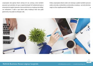 66
Rethink Business: Novas Lógicas Surgindo
corporações não apenas foram startup em seu começo, como também
passaram por períodos em que a experimentação foi fundamental para a
einvenção do negócio (perante crises econômicas ou mudanças tecnológi-
cas inetiváveis). E sabe o que dizem sobre mudança? Você não pode
gerenciá-la, mas pode se antecipar a ela.
Então, corporações devem andar com startups e podem também procurar
andar como elas, conduzindo e construindo a mudança – ao invés de temer,
reagir ou ficar orgulhosamente indiferente.
rethinkbusiness.com.br | crowdenvisioning.com
 