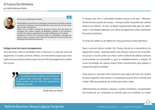 Adolfo Menezes Melito
67
Rethink Business: Novas Lógicas Surgindo
Estágio atual dos meios de pagamento
Uma das áreas onde as novidades mais se destacam é a área de meios de
pagamento. A moeda corrente, milenar, um instrumento seguro para tran-
sações pessoa a pessoa ainda ocupa cerca de 40% dos pagamentos realiza-
dos no país.
O cheque, que com a criatividade brasileira passou a ter aqui - diferente-
mente de outras partes do mundo – a função crédito, desacelera de maneira
drástica nos últimos 10 anos no Brasil, impulsionado pelo grau de sofisti-
cação e tecnologias aplicadas nos meios de pagamento pelas instituições
financeiras brasileiras.
O cartão de crédito ou de débito foi a nossa primeira moeda eletrônica.
Qual o sucessor desses cartões? Há 10 anos discute-se a conveniência do
pagamento móvel – aparentemente uma solução a procura de um proble-
ma, já que o uso de cartão com chip e senha no Brasil não oferece nenhum
inconveniente ao consumidor e, para os estabelecimentos, a adoção de
novas tecnologias de captura requer fortes investimentos para adaptar o
parque de captura instalado.
Prova disso é o mercado norte-americano que opera até hoje com cartões
de tarja magnética. Não fizeram o investimento que foi feito no Brasil para
mudar 100% da população de cartões para chip e senha.
Diferentemente do dinheiro, cheques e cartões transferem a“propriedade”
dos fundos de um comprador ou devedor para um vendedor ou credor.
O Futuro Do Dinheiro
por Adolfo Menezes Melito
A moeda corrente, milenar, um instrumen-
to seguro para transações pessoa a pessoa
ainda ocupa cerca de 40% dos pagamentos
realizados no país.
Bio do autor: Adolfo Menezes Melito
Adolfo Melito é economista com passagens importantes em grandes empresas
como Becton, Dickinson, Facit, Grupo Eletrolux, Grupo Ericsson, Tec Toy, Grupo
Alfa e Grupo Check Express.
Melito criou em 2006 o Instituto da Economia Criativa, que teve apoio da
Fundação Dom Cabral, Instituto de Marketing Industrial e da Fecomércio.
Também foi membro e presidente do Conselho Deliberativo da Care Brasil.
Atualmente é CEO da SOU, empresa focada em criatividade e inovação que
oferece cursos e serviços e está a frente do Conselho de Economia Criativa da
Federação do Comércio (Fecomercio).
rethinkbusiness.com.br | crowdenvisioning.com
 