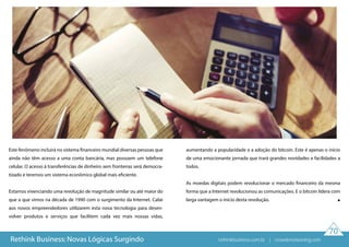 70
Rethink Business: Novas Lógicas Surgindo
Este fenômeno incluirá no sistema financeiro mundial diversas pessoas que
ainda não têm acesso a uma conta bancária, mas possuem um telefone
celular. O acesso à transferências de dinheiro sem fronteiras será democra-
tizado e teremos um sistema econômico global mais eficiente.
Estamos vivenciando uma revolução de magnitude similar ou até maior do
que a que vimos na década de 1990 com o surgimento da Internet. Cabe
aos novos empreendedores utilizarem esta nova tecnologia para desen-
volver produtos e serviços que facilitem cada vez mais nossas vidas,
aumentando a popularidade e a adoção do bitcoin. Este é apenas o início
de uma emocionante jornada que trará grandes novidades e facilidades a
todos.
As moedas digitais podem revolucionar o mercado financeiro da mesma
forma que a Internet revolucionou as comunicações. E o bitcoin lidera com
larga vantagem o início desta revolução.
rethinkbusiness.com.br | crowdenvisioning.com
 