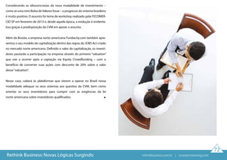 72
Rethink Business: Novas Lógicas Surgindo
Considerando as idiossincrasias da nova modalidade de investimento –
como se uma mini Bolsa deValores fosse – o progresso do sistema brasileiro
é muito positivo. O assunto foi tema de workshop realizado pela FECOMER-
CIO SP em fevereiro de 2013 e, desde aquela época, a evolução é evidente.
Isso graças à predisposição da CVM em apoiar o assunto.
Além da Broota, a empresa norte-americana Fundacity.com também apre-
sentou o seu modelo de capitalização dentro das regras do JOBS Act criado
no mercado norte-americano. Definido o valor da capitalização, os investi-
dores pautarão a participação na empresa através do primeiro “valuation”
que vier a ocorrer após a captação via Equity Crowdfunding – com o
benefício de converter suas ações com desconto de 20% sobre o valor
desse“valuation”.
Nesse caso, caberá às plataformas que vierem a operar no Brasil nessa
modalidade adequar os seus sistemas aos quesitos da CVM, bem como
orientar os seus investidores para cumprir com as exigências da lei
norte-americana sobre investidores qualificados.
rethinkbusiness.com.br | crowdenvisioning.com
 