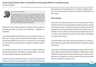 73
Rethink Business: Novas Lógicas Surgindo
Bio do autor: Stefan Lindegaard
Stefan Lindegaard é um autor que vive em Copenhagen, palestrante e consultor
estratégico que atua sobre os temas de inovação aberta, a cultura da inovação/
gestão e do lado pessoal  da inovação.  Acredita que a inovação requer uma
perspectiva aberta e global, deu palestras e trabalhou com empresas nos EUA,
Europa, Ásia e América do Sul. Autor dos livros: Innovation Insights; Social
Media for Corporate Innovators and Entrepreneurs: Add Power to Your Innova-
tion Efforts; Making Open Innovation Work; The Open Innovation Revolution e
Næste Stop: Åben Innovation, publicado na Dinamarca.
Como o Brasil pode colher os benefícios da Inovação Aberta e Crowdsourcing
por Stefan Lindegaard
Empresas em todo o mundo entendem os benefícios da inovação aberta e
crowdsourcing, sendo seus fatores mais importantes a velocidade e a
diversidade.
A combinação destes dois pode permitir que as empresas sejam bem suce-
didas com a inovação aberta, trazendo melhores produtos e serviços ao
mercado mais rapidamente do que seus concorrentes. Esta é uma posição
que todo CEO busca para desenvolver vantagens competitivas fortes e
sustentáveis.
Os executivos brasileiros estão em busca desta vantagem, estando em
ótima posição para colher os benefícios da inovação aberta e do crowd-
sourcing, avançando regional e internacionalmente.
A razão dos executivos brasileiros estarem em uma boa posição, vem do
fato de que a discussão de inovação aberta e crowdsourcing no Brasil está
bem avançada, sendo realizadas inúmeras conferências e debates sobre o
tema. Esse é o lado positivo da história, mas também há, infelizmente, um
lado sombrio.
Falta a execução
Parece que há uma falta de compromisso real à inovação aberta no Brasil.
Durante as minhas visitas a este grande país, sempre busco para os sinais de
que a inovação aberta e o crowdsourcing estão se movendo para além da
propaganda e se aproximando da sala de máquina das empresas em que os
resultados reais são criados. Eu busco empresas que podem inspirar umas
às outras e aqui, continuo ficando preso a apenas algumas organizações
como Natura , Itaú e Tecnisa.
Um grande desafio é que muitos executivos não sabem como começar e o
mesmo vale para os profissionais responsáveis pelas iniciativas de inovação
nas empresas.
Aqui eu posso recomendar as sugestões dadas no artigo, Five Tips to Jump-
start an Open Innovation Program by Jeff Bellairs, Sr. R&D Director at Gene-
ral Mills. O conselho é que você deve ser referência para os outros, comece
pelo topo, seja o alfaiate de sua cultura, vá para aonde você é procurado,
aprecie e compartilhe suas vitórias iniciais.
rethinkbusiness.com.br | crowdenvisioning.com
 