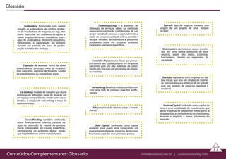 Glossário
Venture Capital: traduzido como capital de
risco, é uma modalidade de investimento que
apoia empresas de pequeno e médio porte já
estabelecidas e com potencial de crescimento,
levando o negócio a novos patamares do
mercado.
Aceleradora: financiadas com capital
privado, as aceleradoras são um tipo moder-
no de incubadoras de empreas, ou seja, têm
como foco criar um ambiente de apoio a
novos empreendimentos inovadores (start-
ups). As aceleradoras oferecem consultoria,
treinamento, e participação em eventos
durante um período em troca de partici-
pação acionária das startups.
Captação de recursos: forma de obter
investimentos, tanto por meio de emprésti-
mos bancários, agências de fomento, fundos
de investimentos ou investidores anjos.
Co-working: modelo de trabalho que reúne
empresas de diferentes áreas de atuação em
um espaço compartilhado, tendo como carac-
terística a criação de networking e troca de
conhecimentos.
Crowndfunding: também conhecido
como financiamento coletivo, consiste na
ação de obtenção de capital de pessoas
físicas interessadas em causas específicas,
normalmente no ambiente digital, sendo
que há plataformas online especializadas.
Crowndsourcing: é o processo de
obtenção de serviços, idéias ou conteúdo
necessários solicitando contribuições de um
grupo variado de pessoas, e especialmente, a
partir de uma comunidade online, permitin-
do que milhares de indivíduos e pequenos
produtores criem em conjunto produtos
focado em mercados específicos.
Investidor Anjo: pessoas físicas que procur-
am investir seu capital próprio em empresas
nascentes com um alto potencial de cresci-
mento, em troca de um percentual da empre-
sa investida.
Networking: beneficio mútuo com foco em
criar uma rede de contatos para fins profis-
sionais.
ROI: percentual de retorno sobre o investi-
mento.
Seed Capital: conhecido como capital
semente para quem está começando um
novo empreendimento e precisa de recursos
financeiros para dar seus primeiros passos.
Spin-off: tipo de negócio inovador com
origem de um projeto de uma “empre-
sa-mãe”.
Stakeholders: são todos os atores envolvi-
dos em uma cadeia produtiva de uma
negócio, sejam eles sócios, acionistas,
funcionários, clientes ou segmentos da
sociedade.
Startups: representa uma empresa em sua
fase inicial, que vive um cenário de incerte-
za, mas que possui a ambição de ser grande
com um modelo de negócios repetível e
escalável.
77
Conteúdos Complementares: Glossário rethinkbusiness.com.br | crowdenvisioning.com
 