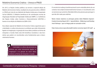 Conteúdos Complementares: Pesquisa - Unesco rethinkbusiness.com.br | crowdenvisioning.com
Relatório Economia Criativa – Unesco e PNUD
Em 2013, as Nações Unidas publicou sua terceira e especial edição do
Relatório de Economia Criativa, resultado de uma parceria entre a UNESCO
e o PNUD, por meio do seu Gabinete das Nações Unidas para a Cooperação
Sul-Sul (UNOSSC). O Relatório beneficiou-se de contribuições escritas da
Organização Mundial da Propriedade Intelectual (OMPI) e a Conferência
das Nações Unidas sobre Comércio e Desenvolvimento (UNCTAD) e
baseia-se nas edições do Relatório de 2008 e 2010.
Esta edição especial do Relatório de Economia Criativa argumenta que a
criatividade e a cultura são processos ou atributos que estão intimamente
ligados na imaginação e na geração de novas ideias, produtos ou formas de
interpretar o mundo. Todos estes têm benefícios monetários e não-mon-
etários que podem ser reconhecidas como fundamentais para o desen-
volvimento humano.
 
 
78
O conceito de mudança transformacional é assim entendida dentro de um
contexto mais amplo de desenvolvimento humano e é reconhecido como
um processo que aumenta a liberdade efetiva das pessoas para perseguir o
que eles têm razão para valorizar.
Neste e-book, trazemos os principais pontos deste Relatório Especial -
Creative Economy Report 2013 – Special Edition – Widening Local Develop-
ment Pathways – que na íntegra pode ser acessado no link:
 
http://www.unesco.org/culture/pdf/creative-economy-report-2013.pdf
Criatividade e a cultura são processos ou
atributos que estão intimamente ligados na
imaginação e na geração de novas ideias,
produtos ou formas de interpretar o mundo.
 