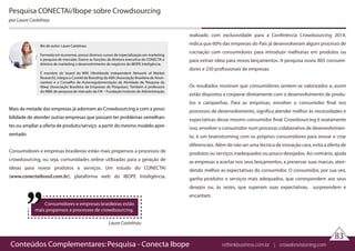 Conteúdos Complementares: Pesquisa - Conecta Ibope rethinkbusiness.com.br | crowdenvisioning.com
Pesquisa CONECTAí/Ibope sobre Crowdsourcing
por Laure Castelnau
Laure Castelnau
Consumidores e empresas brasileiras estão
mais propensos a processos de crowdsourcing.
Mais da metade das empresas já aderiram ao Crowdsourcing e com a possi-
bilidade de atender outras empresas que possam ter problemas semelhan-
tes ou ampliar a oferta de produto/serviço a partir do mesmo modelo apre-
sentado.
Consumidores e empresas brasileiras estão mais propensos a processos de
crowdsourcing, ou seja, comunidades online utilizadas para a geração de
ideias para novos produtos e serviços. Um estudo do CONECTAí
(www.conectaibrasil.com.br), plataforma web do IBOPE Inteligência,
realizado com exclusividade para a Conferência Crowdsourcing 2014,
indica que 60% das empresas do País já desenvolveram algum processo de
cocriação com consumidores para introduzir melhorias em produtos ou
para extrair ideia para novos lançamentos. A pesquisa ouviu 805 consumi-
dores e 230 profissionais de empresas.
Os resultados mostram que consumidores sentem-se valorizados e, assim
estão dispostos a cooperar diretamente com o desenvolvimento de produ-
tos e campanhas. Para as empresas, envolver o consumidor final nos
processos de desenvolvimento, significa atender melhor às necessidades e
expectativas desse mesmo consumidor final. Crowdsourcing é exatamente
isso, envolver o consumidor num processo colaborativo de desenvolvimen-
to, é um brainstorming com os próprios consumidores para inovar e criar
diferenciais. Além de não ser uma técnica de inovação cara, evita a oferta de
produtos ou serviços inadequados ou pouco desejados. Ao contrário, ajuda
as empresas a acertar nos seus lançamentos, a preservar suas marcas, aten-
dendo melhor as expectativas do consumidor. O consumidor, por sua vez,
ganha produtos e serviços mais adequados, que correspondem aos seus
desejos ou, às vezes, que superam suas expectativas, surpreendem e
encantam.
83
Bio do autor: Laure Castelnau
Formada em economia, possui diversos cursos de especialização em marketing
e pesquisa de mercado. Exerce as funções de diretora executiva do CONECTA e
diretora de marketing e desenvolvimento de negócios do IBOPE Inteligência.
É membro do board da WIN (Worldwide Independent Network of Market
Research), integra o Comitê de Branding da ABA (Associação Brasileira de Anun-
ciantes) e o Conselho de Autorregulamentação da Atividade de Pesquisa da
Abep (Associação Brasileira de Empresas de Pesquisas). Também é professora
do MBA de pesquisa de mercado da FIA – Fundação Instituto de Administração.
 