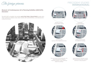 The foreign princess PRECEDENT STUDIES
INTERNATIONAL
Museum of Contemporary Art & Planning Exhibition (MOCAPE),
Shenzhen
The MOCAPE completes the eastern part of the Futian Cultural District master plan,
which aimed to create a new urban centre with administrative, commercial and
cultural functions.
Rotation towards
cultural district center
Adaptation
to urban symmetry
Louver facade
optimizes the sunlight penetration
Unifying element with
the adjacent buildings
Main entrance is oriented toward
the road and the public transport
terminal to draw people in
The main level of the building lies 10m
above the ground creates a
stage-like platform, which reflected
adjacent buildings.
 