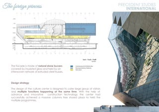 The facade is made of natural stone louvers
covered by insulated glass and held by an
interwoven network of extruded steel trusses.
Design strategy
The design of the culture center is designed to cater large group of visitors
and multiple functions happening at the same time. With the help of
advance and innovative construction technology the center had
successfully achieved a massive columns free shared plaza to held the
multiple programmes.
The foreign princess PRECEDENT STUDIES
INTERNATIONAL
 