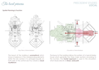 The layout of the building is symmetrical which
shows a balance in the corresponding elements
within the site context. It is arranged equally on
both side of the central axis thus create a visual
equilibrium
Floor Plans of Istana Budaya
The local princess PRECEDENT STUDIES
LOCAL
The layout of the building follows the pattern of a typical Malay
house which generally has three major sections according to
the function. The frontal approach is used in this circulation
which leads directly to linear, axial path
Spatial Planning & Function
Circulation of Istana Budaya
 