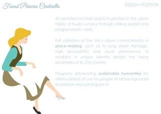 Found Princess Cinderella DESIGN POSITION
An architecture that asserts its position in the urban
fabric of Kuala Lumpur through infilling spatial and
programmatic voids.
Full utilisation of the site’s urban characteristics in
place-making, such as its long street frontage,
high accessibility and visual prominence to
establish a unique identity amidst the many
landmarks of KL City Centre.
Programs advocating sustainable humanities for
infinite period of use for people of all backgrounds
to partake and participate in.
 