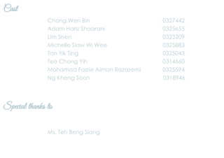 Cast
Chong Wen Bin 0327442
Adam Hariz Shaarani 0325655
Lim Shen 0323209
Michelle Siaw Wi Wee 0325883
Tan Yik Ting 0325043
Teo Chong Yih 0314660
Mohamad Fazrie Aiman Razazemi 0325594
Ng Kheng Soon 0318946
Special thanks to
Ms. Teh Beng Siang
 