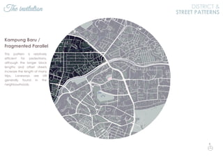 The invitation DISTRICT &
STREET PATTERNS
This pattern is relatively
efficient for pedestrians,
although the longer block
lengths and offset streets
increase the length of many
trips. Laneways are still
generally found in the
neighbourhoods.
Kampung Baru /
Fragmented Parallel
N
 