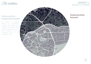 The invitation DISTRICT &
STREET PATTERNS
This pattern is relatively
efficient for pedestrians,
although the longer block
lengths and offset streets
increase the length of many
trips. Laneways are still
generally found in the
neighbourhoods.
Kampung Baru /
Fragmented Parallel
Kampung Datuk
Keramat
N
 