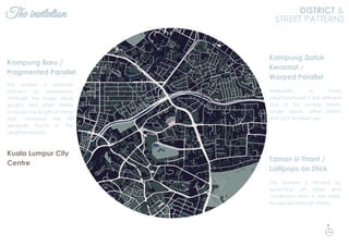 The invitation DISTRICT &
STREET PATTERNS
This pattern is relatively
efficient for pedestrians,
although the longer block
lengths and offset streets
increase the length of many
trips. Laneways are still
generally found in the
neighbourhoods.
Kampung Baru /
Fragmented Parallel
This pattern is formed by
branching off dead end
cul-de-sacs from a few easily
recognized through streets.
Taman U-Thant /
Lollipops on Stick
Walkability in these
neighbourhood is less efficient
due to the curving streets,
longer blocks, offset streets
and lack of mixed use.
Kampung Datuk
Keramat /
Warped Parallel
Kuala Lumpur City
Centre
N
 
