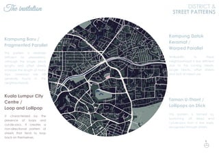The invitation DISTRICT &
STREET PATTERNS
This pattern is relatively
efficient for pedestrians,
although the longer block
lengths and offset streets
increase the length of many
trips. Laneways are still
generally found in the
neighbourhoods.
Kampung Baru /
Fragmented Parallel
This pattern is formed by
branching off dead end
cul-de-sacs from a few easily
recognized through streets.
Taman U-Thant /
Lollipops on Stick
Walkability in these
neighbourhood is less efficient
due to the curving streets,
longer blocks, offset streets
and lack of mixed use.
Kampung Datuk
Keramat /
Warped Parallel
It characterized by the
presence of loops and
cul-de-sacs. It creates a
non-directional pattern of
streets that tend to loop
back on themselves.
Kuala Lumpur City
Centre /
Loop and Lollipop
N
 