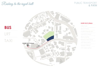 BUS
LRT
TAXI
KL2301 KLCC (Utara)
Hotel Corus
Bank of China
KL2306 Ampang Park
KL94 KLCC (Utara)
Wisma Central
KL93 Kum Yam Thong
KL92 Wisma MCA
Menara Citibank
KL91 Ampang Park
Rushing to the royal ball PUBLIC TRANSPORT
& PATH
N
Jalan Ampang
Jalan Tun Razak
 