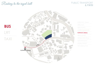 BUS
LRT
TAXI
KL2301 KLCC (Utara)
Hotel Corus
Bank of China
KL2306 Ampang Park
KL94 KLCC (Utara)
Wisma Central
KL93 Kum Yam Thong
KL92 Wisma MCA
Menara Citibank
KL91 Ampang Park
Rushing to the royal ball PUBLIC TRANSPORT
& PATH
N
Jalan Ampang
Jalan Tun Razak
 