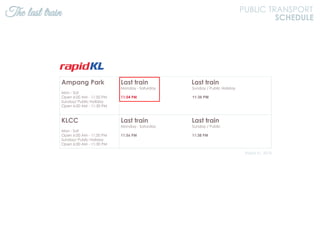 The last train PUBLIC TRANSPORT
SCHEDULE
Ampang Park
Mon - Sat
Open 6:00 AM - 11:50 PM
Sunday/ Public Holiday
Open 6:00 AM - 11:30 PM
Last train Last train
Monday - Saturday Sunday / Public Holiday
11:54 PM 11:36 PM
KLCC
Mon - Sat
Open 6:00 AM - 11:50 PM
Sunday/ Public Holiday
Open 6:00 AM - 11:30 PM
Last train Last train
Monday - Saturday Sunday / Public
11:56 PM 11:38 PM
Rapid KL, 2018
 