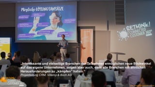 www.disruptive-technologies.de
„Informative Vorträge mit interessanten
Praxisbeispielen, inspirierende
Diskussionen und wertvolles Netzwerken!“
Anette Brüne, BYK-Chemie
„Professionell organisiertes und thematisch ansprechendes Event.“
Head of Learning and Performance, United Nations Climate Change
„Sehr guter Mix aus interessanten Vorträgen und
verschiedenen Formaten.“
Direktor HR, Vattenfall Europe Net Service GmbH
www.connected-customer.com/de
„Interessante und vielseitige Branchen der Teilnehmer ermöglichen neue Blickwinkel
auf das eigene Unternehmen, zeigen aber auch, dass alle Branchen mit ähnlichen
Herausforderungen zu „kämpfen“ haben.“
Projektleitung CRM, Villeroy & Boch AG
 