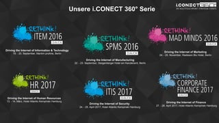 www.disruptive-technologies.de
Unsere i.CONECT 360° Serie
Driving the Internet of Information & Technology
19. - 20. September, Maritim proArte, Berlin
Driving the Internet of Manufacturing
22. - 23. September, Steigenberger Hotel am Kanzleramt, Berlin
Driving the Internet of Marketing
24. - 25. November, Radisson Blu Hotel, Berlin
Driving the Internet of Human Resources
13. - 14. März, Hotel Atlantic Kempinski Hamburg
Driving the Internet of Security
24. - 25. April 2017, Hotel Atlantic Kempinski Hamburg
Driving the Internet of Finance
27. - 28. April 2017, Hotel Atlantic Kempinski Hamburg
 