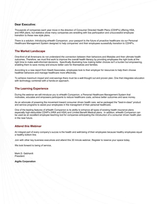 Dear Executive:
Thousands of companies each year move in the direction of Consumer Directed Health Plans (CDHP's) offering HSA,
and HRA plans, but statistics show many companies are wrestling with low participation and unsuccessful employee
transition to these new style plans.

There is a solution. Introducing eHealth Companion, your passport to the future of proactive healthcare via our Personal
Healthcare Management System designed to help companies' and their employees sucessfully transition to CDHP's.


The Market Landscape
One-third of all Americans do not understand the connection between their behaviors and lifestyles and their ultimate health
outcomes. Therefore, we must first work to improve the overall health literacy by providing employees the right tools at the
right time to make well-informed decisions. Specifically illustrating how making better choices isn't a burden but empowering,
enabling them to save money and ensure better care for themselves and families.

According to a new report from Hewitt Associates, employees look to their employer for resources to help them choose
healthier behaviors and manage healthcare more effectively.

To achieve maximum impact and cost-savings there must be a well thought out and proven plan. One that integrates education
with technology combined with a hands-on approach.


The Learning Experience

During the webinar we will introduce you to eHealth Companion, a Personal Healthcare Management System that
motivates, educates and empowers participants to reduce healthcare costs, achieve better outcomes and save money.

As an advocate of powering the movement toward consumer driven health care, we've packaged the "best-in-class" product
and service programs to assist your employees in the managment of their personal healthcare.

One of the leading features of eHealth Companion is its ability to enhance all types of existing health insurance plans
especially high-deductible CDHP's (HRA and HSA) and Limited Benefit Medical plans. In addition, eHealth Companion can
be used as an excellent employee teaching tool for companies anticipating the introduction of a consumer driven health plan
in the near future.


Attend this Webinar

An integral part of every company’s succss is the health and well-being of their employees because healthy employees equal
a healthy bottom line.

Join with other key business executives and attend this 30 minute webinar. Register to reserve your space today.

We look forward to being of service,


Mark D. Gebhardt
President

Aigilis Corporation
 