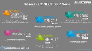 www.disruptive-technologies.de
Unsere i.CONECT 360° Serie
Driving Marketing & Sales Force
23. - 24. Juni, Steigenberger Hotel am Kanzleramt, Berlin
Driving the Internet of Manufacturing
22. - 23. September, Steigenberger Hotel am Kanzleramt, Berlin
Driving the Internet of Marketing
24. - 25. November, Radisson Blu Hotel, Berlin
Driving the Internet of Information & Technology
19. - 20. September, Maritim proArte, Berlin
Driving the Internet of Human Resources
13. - 14. März, Hamburg
Driving the Internet of Security
24. - 25. April 2017, Hamburg
www.rethink-corporate-finance.de
 