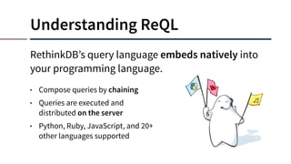 Understanding ReQL
RethinkDB’s query language embeds natively into
your programming language.
• Compose queries by chaining
• Queries are executed and
distributed on the server
• Python, Ruby, JavaScript, and 20+
other languages supported
 