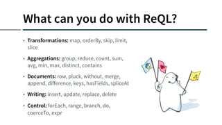 What can you do with ReQL?
• Transformations: map, orderBy, skip, limit,
slice
• Aggregations: group, reduce, count, sum,
avg, min, max, distinct, contains
• Documents: row, pluck, without, merge,
append, diﬀerence, keys, hasFields, spliceAt
• Writing: insert, update, replace, delete
• Control: forEach, range, branch, do,
coerceTo, expr
 