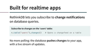 Built for realtime apps
RethinkDB lets you subscribe to change notifications
on database queries.
r.table(‘users’).changes() # Opens a changefeed on a table
Subscribe to changes on the ‘users’ table:
No more polling: the database pushes changes to your app,
with a live stream of updates.
 
