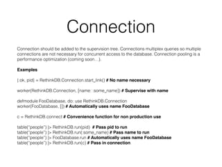 Connection
Connection should be added to the supervision tree. Connections multiplex queries so multiple
connections are not necessary for concurrent access to the database. Connection pooling is a
performance optimization (coming soon…).
Examples
{:ok, pid} = RethinkDB.Connection.start_link() # No name necessary
worker(RethinkDB.Connection, [name: :some_name]) # Supervise with name
defmodule FooDatabase, do: use RethinkDB.Connection
worker(FooDatabase, []) # Automatically uses name FooDatabase
c = RethinkDB.connect # Convenience function for non production use
table(“people”) |> RethinkDB.run(pid) # Pass pid to run
table(“people”) |> RethinkDB.run(:some_name) # Pass name to run
table(“people”) |> FooDatabase.run # Automatically uses name FooDatabase
table(“people”) |> RethinkDB.run(c) # Pass in connection
 