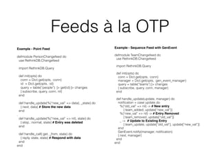 Feeds à la OTP
Example - Point Feed
defmodule PersonChangefeed do
use RethinkDB.Changefeed
import RethinkDB.Query
def init(opts) do
conn = Dict.get(opts, :conn)
id = Dict.get(opts, :id)
query = table(“people”) |> get(id) |> changes
{:subscribe, query, conn, nil}
end
def handle_update(%{“new_val” => data}, _state) do
{:next, data} # Store the new data
end
.
def handle_update(%{“new_val” => nil}, state) do
{:stop, :normal, state} # Entry was deleted
end
def handle_call(:get, _from, state) do
{:reply, state, state} # Respond with data
end
end
Example - Sequence Feed with GenEvent
defmodule TeamChangefeed do
use RethinkDB.Changefeed
import RethinkDB.Query
def init(opts) do
conn = Dict.get(opts, :conn)
manager = Dict.get(opts, :gen_event_manager)
query = table(“teams”) |> changes
{:subscribe, query, conn, manager}
end
def handle_update(update, manager) do
notiﬁcation = case update do
%{“old_val” => nil} -> # New entry 
{:team_added, update[“new_val”]} 
%{“new_val” => nil} -> # Entry Removed
{:team_removed, update[“old_val”]}
_ -> # Update to Existing Entry
{:team_update, update[“old_val”], update[“new_val”]}
end
GenEvent.notify(manager, notiﬁcation)
{:next, manager}
end
end
 