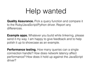 Help wanted
Quality Assurance. Pick a query function and compare it
to the Ruby/JavaScript/Python driver. Report any
differences.
Example apps. Whatever you build while tinkering, please
send it my way. I am happy to give feedback and to help
polish it up to showcase as an example.
Performance testing. How many queries can a single
connection handle? How does network latency affect
performance? How does it hold up against the JavaScript
driver?
 