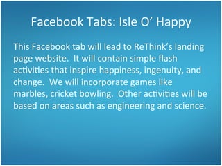 Facebook	
  Tabs:	
  Isle	
  O’	
  Happy	
  
This	
  Facebook	
  tab	
  will	
  lead	
  to	
  ReThink’s	
  landing	
  
page	
  website.	
  	
  It	
  will	
  contain	
  simple	
  ﬂash	
  
ac3vi3es	
  that	
  inspire	
  happiness,	
  ingenuity,	
  and	
  
change.	
  	
  We	
  will	
  incorporate	
  games	
  like	
  
marbles,	
  cricket	
  bowling.	
  	
  Other	
  ac3vi3es	
  will	
  be	
  
based	
  on	
  areas	
  such	
  as	
  engineering	
  and	
  science.	
  	
  

 