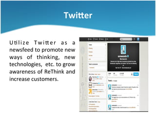 TwiEer	
  
U 3 l i z e	
   T w i S e r	
   a s	
   a	
  
newsfeed	
  to	
  promote	
  new	
  
ways	
   of	
   thinking,	
   new	
  
technologies,	
   	
  etc.	
  to	
  grow	
  
awareness	
  of	
  ReThink	
  and	
  
increase	
  customers.	
  	
  	
  

 