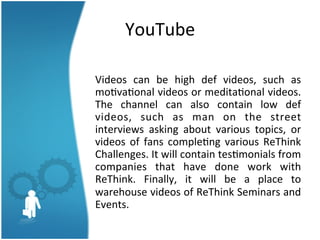 YouTube	
  
	
  
Videos	
   can	
   be	
   high	
   def	
   videos,	
   such	
   as	
  	
  
mo3va3onal	
  videos	
  or	
  medita3onal	
  videos.	
  	
  
The	
   channel	
   can	
   also	
   contain	
   low	
   def	
  
videos,	
   such	
   as	
   man	
   on	
   the	
   street	
  
interviews	
   asking	
   about	
   various	
   topics,	
   or	
  
videos	
   of	
   fans	
   comple3ng	
   various	
   ReThink	
  
Challenges.	
  It	
  will	
  contain	
  tes3monials	
  from	
  
companies	
   that	
   have	
   done	
   work	
   with	
  
ReThink.	
   Finally,	
   it	
   will	
   be	
   a	
   place	
   to	
  
warehouse	
   videos	
   of	
   ReThink	
   Seminars	
   and	
  
Events.	
  	
  
	
  

 