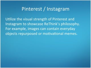 Pinterest	
  /	
  Instagram	
  
U3lize	
  the	
  visual	
  strength	
  of	
  Pinterest	
  and	
  
Instagram	
  to	
  showcase	
  ReThink’s	
  philosophy.	
  	
  
For	
  example,	
  images	
  can	
  contain	
  everyday	
  
objects	
  repurposed	
  or	
  mo3va3onal	
  memes.	
  	
  	
  

 