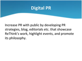 Digital	
  PR	
  
Increase	
  PR	
  with	
  public	
  by	
  developing	
  PR	
  
strategies,	
  blog,	
  editorials	
  etc.	
  that	
  showcase	
  
ReThink’s	
  work,	
  highlight	
  events,	
  and	
  promote	
  
its	
  philosophy.	
  	
  

 