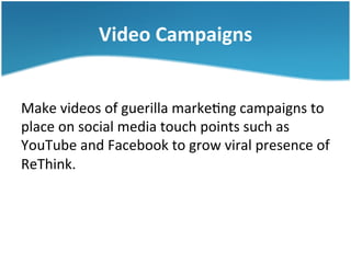 Video	
  Campaigns	
  
Make	
  videos	
  of	
  guerilla	
  marke3ng	
  campaigns	
  to	
  
place	
  on	
  social	
  media	
  touch	
  points	
  such	
  as	
  
YouTube	
  and	
  Facebook	
  to	
  grow	
  viral	
  presence	
  of	
  
ReThink.	
  	
  

 