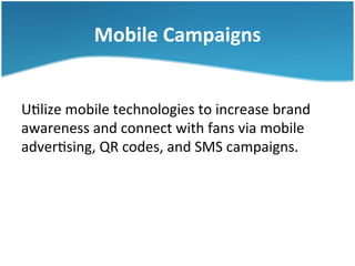Mobile	
  Campaigns	
  
U3lize	
  mobile	
  technologies	
  to	
  increase	
  brand	
  
awareness	
  and	
  connect	
  with	
  fans	
  via	
  mobile	
  
adver3sing,	
  QR	
  codes,	
  and	
  SMS	
  campaigns.	
  	
  

 
