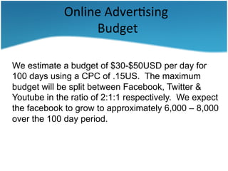 Online	
  Adver3sing	
  
	
  Budget	
  
	
  
We estimate a budget of $30-$50USD per day for
100 days using a CPC of .15US. The maximum
budget will be split between Facebook, Twitter &
Youtube in the ratio of 2:1:1 respectively. We expect
the facebook to grow to approximately 6,000 – 8,000
over the 100 day period.

 