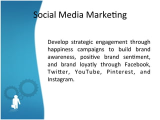 Social	
  Media	
  Marke3ng	
  
	
  
Develop	
   strategic	
   engagement	
   through	
  
happiness	
   campaigns	
   to	
   build	
   brand	
  
awareness,	
   posi3ve	
   brand	
   sen3ment,	
  
and	
   brand	
   loyatly	
   through	
   Facebook,	
  
TwiSer,	
   YouTube,	
   Pinterest,	
   and	
  
Instagram.	
  	
  	
  

 