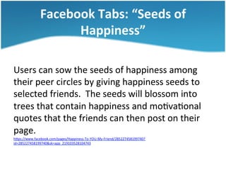 Facebook	
  Tabs:	
  “Seeds	
  of	
  
Happiness”	
  
Users	
  can	
  sow	
  the	
  seeds	
  of	
  happiness	
  among	
  
their	
  peer	
  circles	
  by	
  giving	
  happiness	
  seeds	
  to	
  
selected	
  friends.	
  	
  The	
  seeds	
  will	
  blossom	
  into	
  
trees	
  that	
  contain	
  happiness	
  and	
  mo3va3onal	
  
quotes	
  that	
  the	
  friends	
  can	
  then	
  post	
  on	
  their	
  
page.	
  	
  	
  
hSps://www.facebook.com/pages/Happiness-­‐To-­‐YOU-­‐My-­‐Friend/285227458199740?
id=285227458199740&sk=app_219103528104743	
  	
  

 