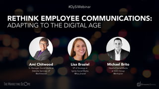 Ami Chitwood
Sr. Manager, Social Media at
Deloitte Services, LP
@achitwood
#DySiWebinar
RETHINK EMPLOYEE COMMUNICATIONS:
ADAPTING TO THE DIGITAL AGE
Lisa Braziel
VP of Strategy at
Ignite Social Media
@lisa_braziel
Michael Brito
Head of Social Media
at W2O Group
@britopian
 