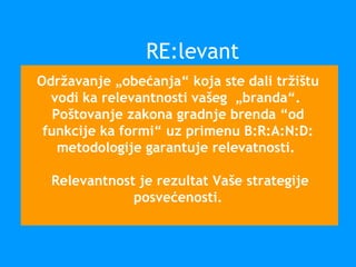 Održavanje „obećanja“ koja ste dali tržištu
vodi ka relevantnosti vašeg „branda“.
Poštovanje zakona gradnje brenda “od
funkcije ka formi“ uz primenu B:R:A:N:D:
metodologije garantuje relevatnosti.
Relevantnost je rezultat Vaše strategije
posvećenosti.
RE:levant
 