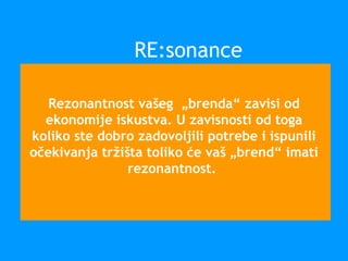 Rezonantnost vašeg „brenda“ zavisi od
ekonomije iskustva. U zavisnosti od toga
koliko ste dobro zadovoljili potrebe i ispunili
očekivanja tržišta toliko će vaš „brend“ imati
rezonantnost.
RE:sonance
 