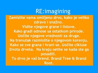 Zamislite vama omiljeno drvo, kako je veliko
zdravo i snažno.
Vidite njegove grane i listove.
Kako gradi odnose sa ostatkom prirode.
Uočite njegove vrednosti za druge.
Na trenutak razmislite o njegovom korenju.
Kako se sve grana i hrani se. Uočite cikluse
života drveta. Na kraju setite se kada ste ga
posadili.
To drvo je vaš brend. Brand Tree & Brand
Root.
RE:imagining
 