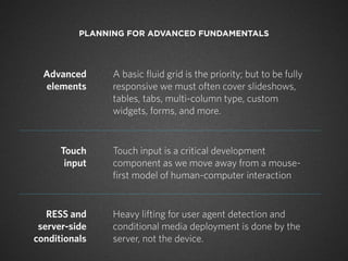 PLANNING FOR ADVANCED FUNDAMENTALS




  Advanced      A basic fluid grid is the priority; but to be fully
  elements      responsive we must often cover slideshows,
                tables, tabs, multi-column type, custom
                widgets, forms, and more.


      Touch     Touch input is a critical development
       input    component as we move away from a mouse-
                first model of human-computer interaction


   RESS and     Heavy lifting for user agent detection and
 server-side    conditional media deployment is done by the
conditionals    server, not the device.
 