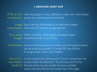 1. REDUCING ASSET SIZE


HTML & CSS Use mod_gzip or mod_deflate to make sure text-based
compression assets are compressed for transfer.

     Image Use a service like kraken.io to optimize images.
compression Also use CSS sprites as appropriate.

 Try to avoid When possible, think about avoiding images.
      images Implement with CSS or SVG.

 Minification Use a minifying service to make sure text-based assets
              are as small as possible. If using PHP use Minify.
              If using a Mac check out CodeKit.

  MicroJS or, Avoid using bulky frameworks if you’re using them for
 even better, simple tasks like selectors. Try microjs.com to find
   Vanilla JS libraries that may be smaller & more suitable.
              JavaScript also blocks the rendering of the page.
 