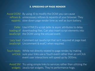 3. SPEEDING-UP PAGE RENDER


Avoid DOM By using JS to modify the DOM you can cause
  reflows & unnecessary reflows & repaints of your browser. They
    repaints slow down page render time as well as burn battery.

     Defer Use HTML5’s script defer & async attributes to delay
 loading of downloading files. Can also insert script elements into
 JavaScript the DOM using the onLoad event.

  Lazy load Comment out JavaScript that isn’t required at page load.
 JavaScript Uncomment & eval() when required.

Touch beats While not directly related to page render, by making
    onClick sure your links use a Touch event rather than an onClick
            event user interactions will speed up by 300ms.

  Avoid SM Try using simple links to services rather than utilizing the
   widgets JavaScript widgets. They’re performance hogs.
 