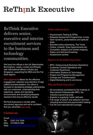 ReThink Executive                              Value-add services:
delivers senior,                                Psychometric Testing & OPQs
                                                Bespoke Assessment Programmes: in-tray,
executive and interim                            team dynamic, presentations and aptitude

recruitment services                             tests.
                                                Branded online advertising: The Times
                                                Online, LinkedIn, Exec Appointments etc.
to the business and                             Competitor analysis and market mapping
                                                Salary and skill benchmarking
technology                                      Assessment centres

communities.                                   Experts in the following areas:
We have five offices in the UK (Manchester,     BPO, Outsourcing & Business Operations
Birmingham, Leeds, London and Bristol),         Customer Contact Operations and
with international offices in Dubai and          Customer Experience
Singapore, supporting the MEA and the Far       Information Systems & Technology
East regions.                                   Project and Programme Management
                                                Change and Transformation
Our approach allows for the effective           Digital Marketing and E-commerce
engagement, selection and retention of high
calibre business leaders. Our ethos is         Why ReThink Executive?
focused on developing strategic partnerships
with our customers, understanding their         All consultants accredited by the Institute of
objectives, values and operating                 Recruitment Professionals (IRP), the
environments and developing bespoke              industry’s governing body
solutions that ensure effective results.        Experts in supplying ‘niche’ skill sets
                                                Full range of search and selection services
ReThink Executive is not like other              including technical and psychometric testing
recruitment agencies and we’re confident        Full UK and international coverage
that you will prefer our way.

Contact us:

Email:   dtimmins@rethink-executive.com
Tel:     0161 214 7249
Mob:     077489 01486
Web:     www.rethink-executive.com
 